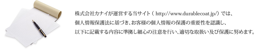 株式会社カナイが運営する当サイト （ http://www.durablecoat.jp/） では、個人情報保護法に基づき、お客様の個人情報の保護の重要性を認識し、以下に記載する内容に準拠し細心の注意を行い、適切な取扱い及び保護に努めます。